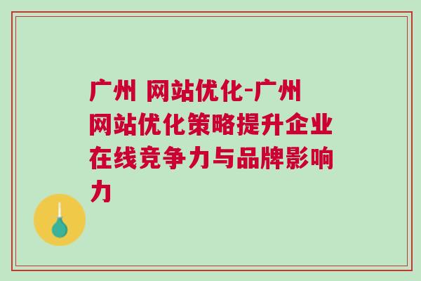 广州 网站优化-广州网站优化策略提升企业在线竞争力与品牌影响力