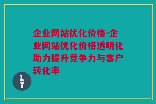 企业网站优化价格-企业网站优化价格透明化助力提升竞争力与客户转化率