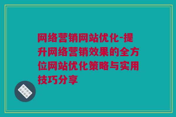 网络营销网站优化-提升网络营销效果的全方位网站优化策略与实用技巧分享