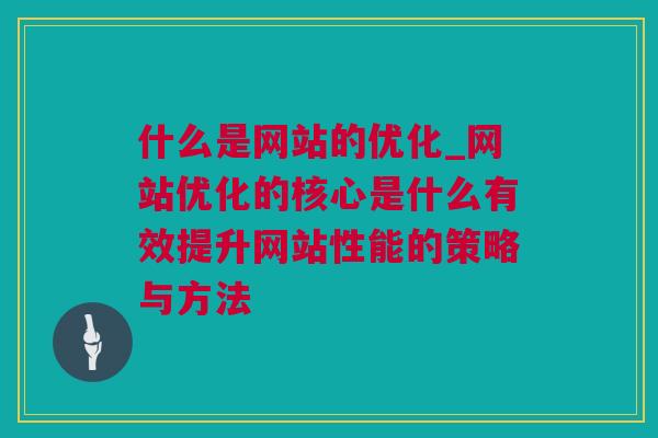 什么是网站的优化_网站优化的核心是什么有效提升网站性能的策略与方法